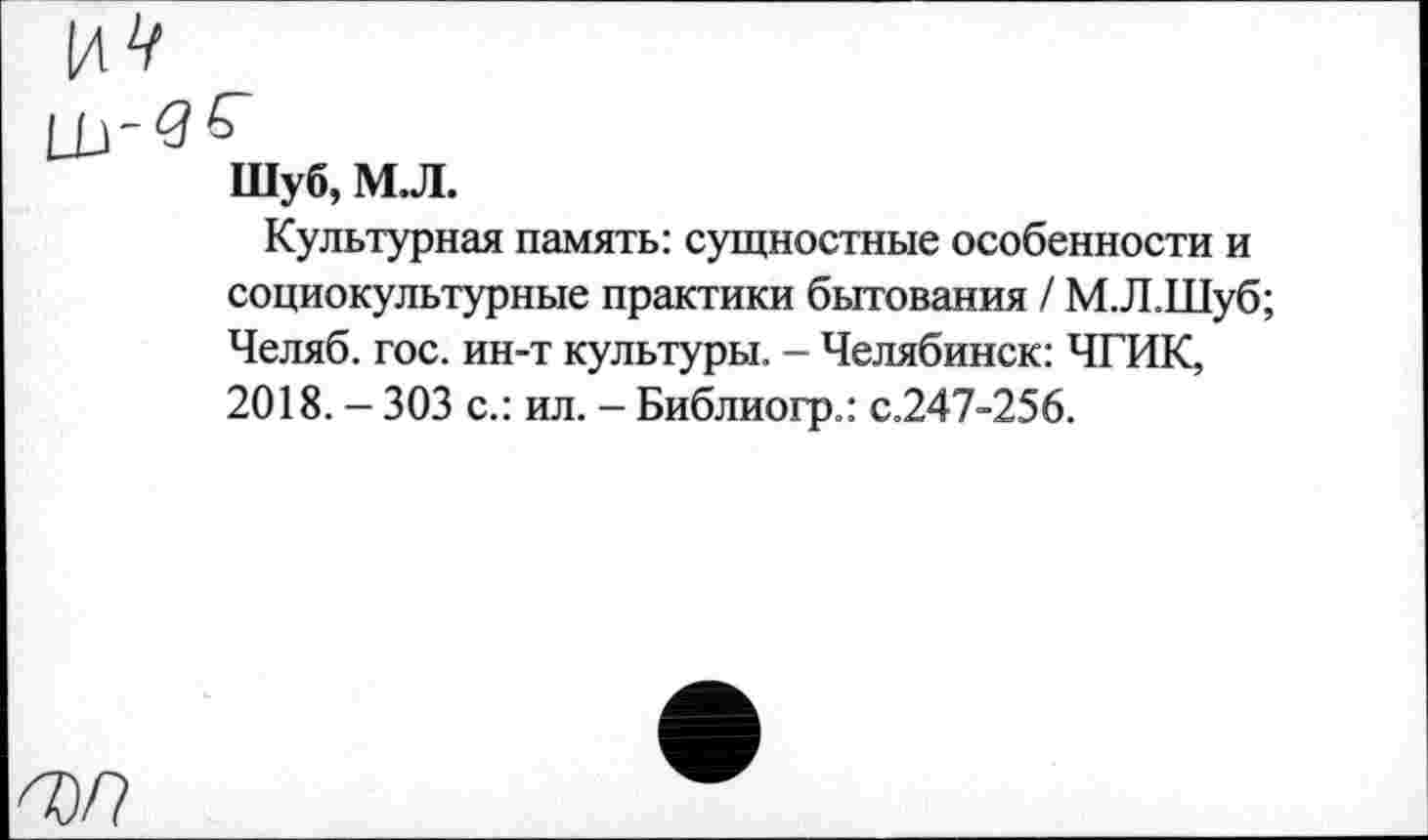 ﻿Шуб, М.Л.
Культурная память: сущностные особенности и социокультурные практики бытования / М.Л.Шуб; Челяб. гос. ин-т культуры. - Челябинск: ЧГИК, 2018. - 303 с.: ил. - Библиогр.: с.247-256.